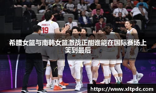希腊女篮与南韩女篮激战正酣谁能在国际赛场上笑到最后